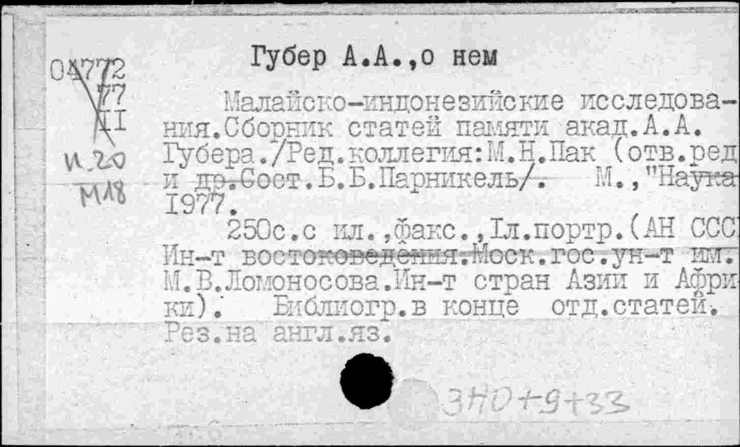 ﻿Губер А.А.эо нем
Малайско-индоне зийс кие ис следо ва-ния.Сборник статей памяти акад.А.А. Губера./Ред.коллегия:Н.И.Пак (отв.ред и" дсъ-Сост.Б.Б.Паоникель/. И.,’’Наука-1977.
250с.с ил.,факс.,1л.портр.(АН ССС Ин-т востоно^едення-ЛЬск.гос.ун-т имт И.В.Ломоносова.Ин-т стран Азии и Афри ки). Библиогр.в конце отд. статей-.